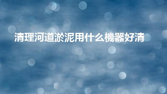 清理河道淤泥用什么機器好清淤工程技術革新：如何提升施工效率與安全性？